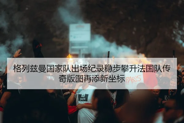 格列兹曼国家队出场纪录稳步攀升法国队传奇版图再添新坐标